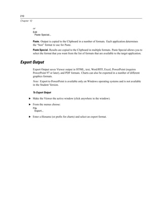 210

Chapter 10


             or
             Edit
              Paste Special...

             Paste. Output is copied to the Clipboard in a number of formats. Each application determines
             the “best” format to use for Paste.
             Paste Special. Results are copied to the Clipboard in multiple formats. Paste Special allows you to
             select the format that you want from the list of formats that are available to the target application.


Export Output
             Export Output saves Viewer output in HTML, text, Word/RTF, Excel, PowerPoint (requires
             PowerPoint 97 or later), and PDF formats. Charts can also be exported in a number of different
             graphics formats.
             Note: Export to PowerPoint is available only on Windows operating systems and is not available
             in the Student Version.

             To Export Output

       E Make the Viewer the active window (click anywhere in the window).

       E From the menus choose:
             File
              Export...

       E Enter a ﬁlename (or preﬁx for charts) and select an export format.
 