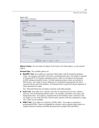 211

                                                                                 Working with Output


Figure 10-3
Export Output dialog box




Objects to Export. You can export all objects in the Viewer, all visible objects, or only selected
objects.
Document Type. The available options are:
    Word/RTF (*.doc). Pivot tables are exported as Word tables with all formatting attributes
    intact—for example, cell borders, font styles, and background colors. Text output is exported
    as formatted RTF. On Windows operating systems, charts are included in the document
    in EMF (enhanced metaﬁle) format. On other operating systems, charts are included in
    PNG format. Text output is always displayed in a ﬁxed-pitch (monospaced) font and is
    exported with the same font attributes. A ﬁxed-pitch font is required for proper alignment of
    space-separated text output.
    Note: Microsoft Word may not display extremely wide tables properly.
    Excel (*.xls). Pivot table rows, columns, and cells are exported as Excel rows, columns,
    and cells, with all formatting attributes intact—for example, cell borders, font styles, and
    background colors. Text output is exported with all font attributes intact. Each line in the
    text output is a row in the Excel ﬁle, with the entire contents of the line contained in a single
    cell. Charts are not included.
    HTML (*.htm). Pivot tables are exported as HTML tables. Text output is exported as
    preformatted HTML. Charts are embedded by reference, and you should export charts in a
    suitable format for inclusion in HTML documents (for example, PNG and JPEG).
 
