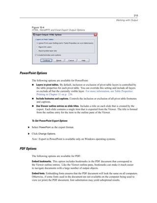 213

                                                                                           Working with Output


        Figure 10-4
        HTML, Word/RTF and Excel Export Output Options
                      ,




PowerPoint Options

        The following options are available for PowerPoint:
            Layers in pivot tables. By default, inclusion or exclusion of pivot table layers is controlled by
              the table properties for each pivot table. You can override this setting and include all layers
              or exclude all but the currently visible layer. For more information, see Table Properties:
              Printing in Chapter 11 on p. 236.
            Include footnotes and captions. Controls the inclusion or exclusion of all pivot table footnotes
              and captions.
            Use Viewer outline entries as slide titles. Includes a title on each slide that is created by the
              export. Each slide contains a single item that is exported from the Viewer. The title is formed
              from the outline entry for the item in the outline pane of the Viewer.


        To Set PowerPoint Export Options

     E Select PowerPoint as the export format.

     E Click Change Options.

        Note: Export to PowerPoint is available only on Windows operating systems.


PDF Options

        The following options are available for PDF:
        Embed bookmarks. This option includes bookmarks in the PDF document that correspond to
        the Viewer outline entries. Like the Viewer outline pane, bookmarks can make it much easier
        to navigate documents with a large number of output objects.
        Embed fonts. Embedding fonts ensures that the PDF document will look the same on all computers.
        Otherwise, if some fonts used in the document are not available on the computer being used to
        view (or print) the PDF document, font substitution may yield suboptimal results.
 
