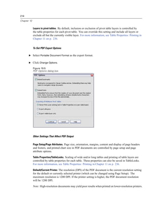 214

Chapter 10


             Layers in pivot tables. By default, inclusion or exclusion of pivot table layers is controlled by
             the table properties for each pivot table. You can override this setting and include all layers or
             exclude all but the currently visible layer. For more information, see Table Properties: Printing in
             Chapter 11 on p. 236.


             To Set PDF Export Options

       E Select Portable Document Format as the export format.


       E Click Change Options.

             Figure 10-5
             PDF Options dialog box




             Other Settings That Affect PDF Output


             Page Setup/Page Attributes. Page size, orientation, margins, content and display of page headers
             and footers, and printed chart size in PDF documents are controlled by page setup and page
             attribute options.

             Table Properties/TableLooks. Scaling of wide and/or long tables and printing of table layers are
             controlled by table properties for each table. These properties can also be saved in TableLooks.
             For more information, see Table Properties: Printing in Chapter 11 on p. 236.

             Default/Current Printer. The resolution (DPI) of the PDF document is the current resolution setting
             for the default or currently selected printer (which can be changed using Page Setup). The
             maximum resolution is 1200 DPI. If the printer setting is higher, the PDF document resolution
             will be 1200 DPI.

             Note: High-resolution documents may yield poor results when printed on lower-resolution printers.
 