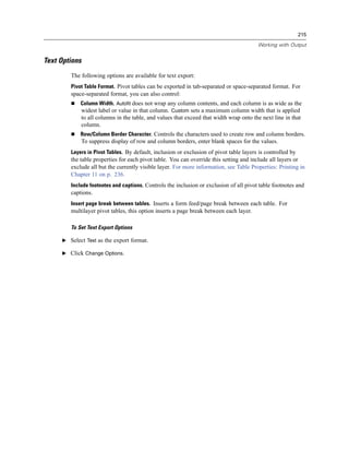 215

                                                                                        Working with Output


Text Options
        The following options are available for text export:
        Pivot Table Format. Pivot tables can be exported in tab-separated or space-separated format. For
        space-separated format, you can also control:
            Column Width. Autofit does not wrap any column contents, and each column is as wide as the
            widest label or value in that column. Custom sets a maximum column width that is applied
            to all columns in the table, and values that exceed that width wrap onto the next line in that
            column.
            Row/Column Border Character. Controls the characters used to create row and column borders.
            To suppress display of row and column borders, enter blank spaces for the values.
        Layers in Pivot Tables. By default, inclusion or exclusion of pivot table layers is controlled by
        the table properties for each pivot table. You can override this setting and include all layers or
        exclude all but the currently visible layer. For more information, see Table Properties: Printing in
        Chapter 11 on p. 236.
        Include footnotes and captions. Controls the inclusion or exclusion of all pivot table footnotes and
        captions.
        Insert page break between tables. Inserts a form feed/page break between each table. For
        multilayer pivot tables, this option inserts a page break between each layer.

        To Set Text Export Options

     E Select Text as the export format.

     E Click Change Options.
 