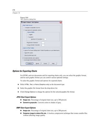 216

Chapter 10


             Figure 10-6
             Text Options dialog box




Options for Exporting Charts
             For HTML and text documents and for exporting charts only, you can select the graphic format,
             and for each graphic format you can control various optional settings.
             To select the graphic format and options for exported charts:

       E Select HTML, Text, or None (Graphics only) as the document type.

       E Select the graphic ﬁle format from the drop-down list.

       E Click Change Options to change the options for the selected graphic ﬁle format.


      JPEG Chart Export Options
                 Image size. Percentage of original chart size, up to 200 percent.
                 Convert to grayscale. Converts colors to shades of gray.


      BMP Chart Export Options
                 Image size. Percentage of original chart size, up to 200 percent.
                 Compress image to reduce file size. A lossless compression technique that creates smaller ﬁles
                 without affecting image quality.
 