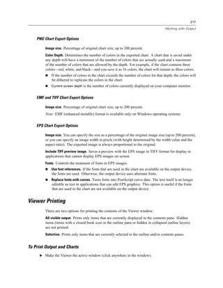 217

                                                                                          Working with Output


    PNG Chart Export Options

         Image size. Percentage of original chart size, up to 200 percent.
         Color Depth. Determines the number of colors in the exported chart. A chart that is saved under
         any depth will have a minimum of the number of colors that are actually used and a maximum
         of the number of colors that are allowed by the depth. For example, if the chart contains three
         colors—red, white, and black—and you save it as 16 colors, the chart will remain as three colors.
             If the number of colors in the chart exceeds the number of colors for that depth, the colors will
             be dithered to replicate the colors in the chart.
             Current screen depth is the number of colors currently displayed on your computer monitor.


    EMF and TIFF Chart Export Options

         Image size. Percentage of original chart size, up to 200 percent.
         Note: EMF (enhanced metaﬁle) format is available only on Windows operating systems.


    EPS Chart Export Options

         Image size. You can specify the size as a percentage of the original image size (up to 200 percent),
         or you can specify an image width in pixels (with height determined by the width value and the
         aspect ratio). The exported image is always proportional to the original.
         Include TIFF preview image. Saves a preview with the EPS image in TIFF format for display in
         applications that cannot display EPS images on screen.
         Fonts. Controls the treatment of fonts in EPS images.
             Use font references. If the fonts that are used in the chart are available on the output device,
             the fonts are used. Otherwise, the output device uses alternate fonts.
             Replace fonts with curves. Turns fonts into PostScript curve data. The text itself is no longer
             editable as text in applications that can edit EPS graphics. This option is useful if the fonts
             that are used in the chart are not available on the output device.


Viewer Printing
         There are two options for printing the contents of the Viewer window:
         All visible output. Prints only items that are currently displayed in the contents pane. Hidden
         items (items with a closed book icon in the outline pane or hidden in collapsed outline layers)
         are not printed.
         Selection. Prints only items that are currently selected in the outline and/or contents panes.


To Print Output and Charts
      E Make the Viewer the active window (click anywhere in the window).
 