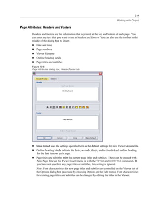 219

                                                                                        Working with Output


Page Attributes: Headers and Footers
        Headers and footers are the information that is printed at the top and bottom of each page. You
        can enter any text that you want to use as headers and footers. You can also use the toolbar in the
        middle of the dialog box to insert:
            Date and time
            Page numbers
            Viewer ﬁlename
            Outline heading labels
            Page titles and subtitles
        Figure 10-8
        Page Attributes dialog box, Header/Footer tab




            Make Default uses the settings speciﬁed here as the default settings for new Viewer documents.
            Outline heading labels indicate the ﬁrst-, second-, third-, and/or fourth-level outline heading
            for the ﬁrst item on each page.
            Page titles and subtitles print the current page titles and subtitles. These can be created with
            New Page Title on the Viewer Insert menu or with the TITLE and SUBTITLE commands. If
            you have not speciﬁed any page titles or subtitles, this setting is ignored.
            Note: Font characteristics for new page titles and subtitles are controlled on the Viewer tab of
            the Options dialog box (accessed by choosing Options on the Edit menu). Font characteristics
            for existing page titles and subtitles can be changed by editing the titles in the Viewer.
 