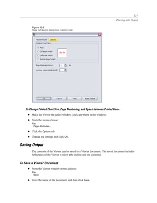221

                                                                                  Working with Output


         Figure 10-9
         Page Attributes dialog box, Options tab




    To Change Printed Chart Size, Page Numbering, and Space between Printed Items
     E Make the Viewer the active window (click anywhere in the window).

     E From the menus choose:
         File
          Page Attributes...

     E Click the Options tab.

     E Change the settings and click OK.


Saving Output
         The contents of the Viewer can be saved to a Viewer document. The saved document includes
         both panes of the Viewer window (the outline and the contents).


To Save a Viewer Document
     E From the Viewer window menus choose:
         File
          Save

     E Enter the name of the document, and then click Save.
 