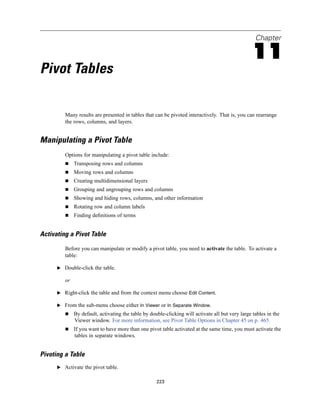 Chapter

                                                                                                   11
Pivot Tables

         Many results are presented in tables that can be pivoted interactively. That is, you can rearrange
         the rows, columns, and layers.


Manipulating a Pivot Table
         Options for manipulating a pivot table include:
              Transposing rows and columns
              Moving rows and columns
              Creating multidimensional layers
              Grouping and ungrouping rows and columns
              Showing and hiding rows, columns, and other information
              Rotating row and column labels
              Finding deﬁnitions of terms


Activating a Pivot Table

         Before you can manipulate or modify a pivot table, you need to activate the table. To activate a
         table:

      E Double-click the table.

         or

      E Right-click the table and from the context menu choose Edit Content.

      E From the sub-menu choose either In Viewer or In Separate Window.
              By default, activating the table by double-clicking will activate all but very large tables in the
              Viewer window. For more information, see Pivot Table Options in Chapter 45 on p. 465.
              If you want to have more than one pivot table activated at the same time, you must activate the
              tables in separate windows.


Pivoting a Table
      E Activate the pivot table.


                                                     223
 