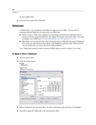 230

Chapter 11


             To show hidden titles:

       E From the View menu choose Show All.


TableLooks
             A TableLook is a set of properties that deﬁne the appearance of a table. You can select a
             previously deﬁned TableLook or create your own TableLook.
                Before or after a TableLook is applied, you can change cell formats for individual cells or
                groups of cells by using cell properties. The edited cell formats will remain intact, even when
                you apply a new TableLook. For more information, see Cell Properties on p. 237.
                Optionally, you can reset all cells to the cell formats that are deﬁned by the current TableLook.
                This resets any cells that have been edited. If As Displayed is selected in the TableLook Files
                list, any edited cells are reset to the current table properties.
             Note: TableLooks created in earlier versions of SPSS cannot be used in version 16.0 or later.


To Apply or Save a TableLook
       E Activate a pivot table.

       E From the menus choose:
             Format
              TableLooks...

             Figure 11-8
             TableLooks dialog box




       E Select a TableLook from the list of ﬁles. To select a ﬁle from another directory, click Browse.

       E Click OK to apply the TableLook to the selected pivot table.
 