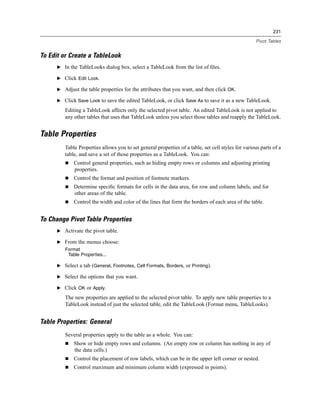 231

                                                                                                    Pivot Tables


To Edit or Create a TableLook
      E In the TableLooks dialog box, select a TableLook from the list of ﬁles.

      E Click Edit Look.

      E Adjust the table properties for the attributes that you want, and then click OK.

      E Click Save Look to save the edited TableLook, or click Save As to save it as a new TableLook.

         Editing a TableLook affects only the selected pivot table. An edited TableLook is not applied to
         any other tables that uses that TableLook unless you select those tables and reapply the TableLook.


Table Properties
         Table Properties allows you to set general properties of a table, set cell styles for various parts of a
         table, and save a set of those properties as a TableLook. You can:
             Control general properties, such as hiding empty rows or columns and adjusting printing
             properties.
             Control the format and position of footnote markers.
             Determine speciﬁc formats for cells in the data area, for row and column labels, and for
             other areas of the table.
             Control the width and color of the lines that form the borders of each area of the table.


To Change Pivot Table Properties
      E Activate the pivot table.

      E From the menus choose:
         Format
          Table Properties...

      E Select a tab (General, Footnotes, Cell Formats, Borders, or Printing).

      E Select the options that you want.

      E Click OK or Apply.

         The new properties are applied to the selected pivot table. To apply new table properties to a
         TableLook instead of just the selected table, edit the TableLook (Format menu, TableLooks).


Table Properties: General
         Several properties apply to the table as a whole. You can:
             Show or hide empty rows and columns. (An empty row or column has nothing in any of
             the data cells.)
             Control the placement of row labels, which can be in the upper left corner or nested.
             Control maximum and minimum column width (expressed in points).
 