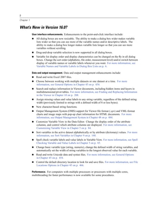 2

Chapter 1


What’s New in Version 16.0?
            User interface enhancements. Enhancements to the point-and-click interface include:
               All dialog boxes are now resizable. The ability to make a dialog box wider makes variable
               lists wider so that you can see more of the variable names and/or descriptive labels. The
               ability to make a dialog box longer makes variable lists longer so that you can see more
               variables without scrolling.
               Drag-and-drop variable selection is now supported in all dialog boxes.
               Variable list display order and display characteristics can be changed on the ﬂy in all dialog
               boxes. Change the sort order (alphabetic, ﬁle order, measurement level) and/or switch between
               display of variable names or variable labels whenever you want. For more information, see
               Variable Names and Variable Labels in Dialog Box Lists on p. 6.

            Data and output management. Data and output management enhancements include:
               Read and write Excel 2007 ﬁles.
               Choose between working with multiple datasets or one dataset at a time. For more
               information, see General Options in Chapter 45 on p. 454.
               Search and replace information in Viewer documents, including hidden items and layers in
               multidimensional pivot tables. For more information, see Finding and Replacing Information
               in the Viewer in Chapter 10 on p. 208.
               Assign missing values and value labels to any string variable, regardless of the deﬁned string
               width (previously limited to strings with a deﬁned width of 8 or less bytes).
               New character-based string functions.
               Output Management System (OMS) support for Viewer ﬁle format (.spv) and VML-format
               charts and image maps with pop-up chart information for HTML documents. For more
               information, see Output Management System in Chapter 48 on p. 484.
               Customize Variable View in the Data Editor. Change the display order of the attribute
               columns, and control which attribute columns are displayed. For more information, see
               Customizing Variable View in Chapter 5 on p. 84.
               Sort variables in the active dataset alphabetically or by attribute (dictionary) values. For more
               information, see Sort Variables in Chapter 9 on p. 168.
               Spell check variable labels and value labels in Variable View. For more information, see Spell
               Checking Variable and Value Labels in Chapter 5 on p. 85.
               Change basic variable type (string, numeric), change the deﬁned width of string variables, and
               automatically set the width of string variables to the longest observed value for each variable.
               Read and write Unicode data and syntax ﬁles. For more information, see General Options
               in Chapter 45 on p. 454.
               Control the default directory location to look for and save ﬁles. For more information, see File
               Locations Options in Chapter 45 on p. 466.

            Performance. For computers with multiple processors or processors with multiple cores,
            multithreading for faster performance is now available for some procedures.
 
