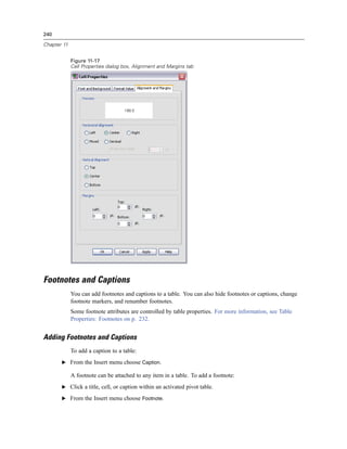 240

Chapter 11


             Figure 11-17
             Cell Properties dialog box, Alignment and Margins tab




Footnotes and Captions
             You can add footnotes and captions to a table. You can also hide footnotes or captions, change
             footnote markers, and renumber footnotes.
             Some footnote attributes are controlled by table properties. For more information, see Table
             Properties: Footnotes on p. 232.


Adding Footnotes and Captions
             To add a caption to a table:
       E From the Insert menu choose Caption.

             A footnote can be attached to any item in a table. To add a footnote:
       E Click a title, cell, or caption within an activated pivot table.

       E From the Insert menu choose Footnote.
 