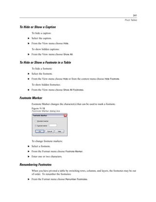 241

                                                                                           Pivot Tables


To Hide or Show a Caption
        To hide a caption:
     E Select the caption.

     E From the View menu choose Hide.

        To show hidden captions:
     E From the View menu choose Show All.


To Hide or Show a Footnote in a Table
        To hide a footnote:
     E Select the footnote.

     E From the View menu choose Hide or from the context menu choose Hide Footnote.

        To show hidden footnotes:
     E From the View menu choose Show All Footnotes.


Footnote Marker
        Footnote Marker changes the character(s) that can be used to mark a footnote.
        Figure 11-18
        Footnote Marker dialog box




        To change footnote markers:
     E Select a footnote.

     E From the Format menu choose Footnote Marker.

     E Enter one or two characters.


Renumbering Footnotes
        When you have pivoted a table by switching rows, columns, and layers, the footnotes may be out
        of order. To renumber the footnotes:
     E From the Format menu choose Renumber Footnotes.
 