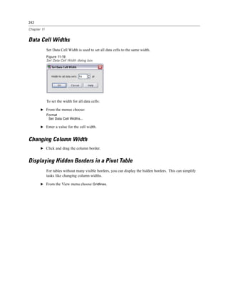 242

Chapter 11


Data Cell Widths
             Set Data Cell Width is used to set all data cells to the same width.
             Figure 11-19
             Set Data Cell Width dialog box




             To set the width for all data cells:

       E From the menus choose:
             Format
              Set Data Cell Widths...

       E Enter a value for the cell width.


Changing Column Width
       E Click and drag the column border.


Displaying Hidden Borders in a Pivot Table
             For tables without many visible borders, you can display the hidden borders. This can simplify
             tasks like changing column widths.

       E From the View menu choose Gridlines.
 