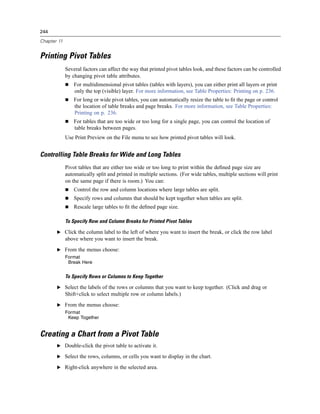 244

Chapter 11


Printing Pivot Tables
             Several factors can affect the way that printed pivot tables look, and these factors can be controlled
             by changing pivot table attributes.
                 For multidimensional pivot tables (tables with layers), you can either print all layers or print
                 only the top (visible) layer. For more information, see Table Properties: Printing on p. 236.
                 For long or wide pivot tables, you can automatically resize the table to ﬁt the page or control
                 the location of table breaks and page breaks. For more information, see Table Properties:
                 Printing on p. 236.
                 For tables that are too wide or too long for a single page, you can control the location of
                 table breaks between pages.
             Use Print Preview on the File menu to see how printed pivot tables will look.


Controlling Table Breaks for Wide and Long Tables
             Pivot tables that are either too wide or too long to print within the deﬁned page size are
             automatically split and printed in multiple sections. (For wide tables, multiple sections will print
             on the same page if there is room.) You can:
                 Control the row and column locations where large tables are split.
                 Specify rows and columns that should be kept together when tables are split.
                 Rescale large tables to ﬁt the deﬁned page size.

             To Specify Row and Column Breaks for Printed Pivot Tables

       E Click the column label to the left of where you want to insert the break, or click the row label
             above where you want to insert the break.
       E From the menus choose:
             Format
              Break Here


             To Specify Rows or Columns to Keep Together

       E Select the labels of the rows or columns that you want to keep together. (Click and drag or
             Shift+click to select multiple row or column labels.)
       E From the menus choose:
             Format
              Keep Together


Creating a Chart from a Pivot Table
       E Double-click the pivot table to activate it.

       E Select the rows, columns, or cells you want to display in the chart.

       E Right-click anywhere in the selected area.
 