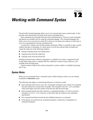 Chapter

                                                                                             12
Working with Command Syntax

      The powerful command language allows you to save and automate many common tasks. It also
      provides some functionality not found in the menus and dialog boxes.
         Most commands are accessible from the menus and dialog boxes. However, some commands
      and options are available only by using the command language. The command language also
      allows you to save your jobs in a syntax ﬁle so that you can repeat your analysis at a later date or
      run it in an automated job with the a production job.
         A syntax ﬁle is simply a text ﬁle that contains commands. While it is possible to open a syntax
      window and type in commands, it is often easier if you let the software help you build your
      syntax ﬁle using one of the following methods:
          Pasting command syntax from dialog boxes
          Copying syntax from the output log
          Copying syntax from the journal ﬁle
      Detailed command syntax reference information is available in two forms: integrated into the
      overall Help system and as a separate PDF ﬁle, called the Command Syntax Reference, also
      available from the Help menu.
         Context-sensitive Help for the current command in a syntax window is available by pressing
      the F1 key.


Syntax Rules
      When you run commands from a command syntax window during a session, you are running
      commands in interactive mode.

      The following rules apply to command speciﬁcations in interactive mode:
          Each command must start on a new line. Commands can begin in any column of a command
          line and continue for as many lines as needed. The exception is the END DATA command,
          which must begin in the ﬁrst column of the ﬁrst line after the end of data.
          Each command should end with a period as a command terminator. It is best to omit the
          terminator on BEGIN DATA, however, so that inline data are treated as one continuous
          speciﬁcation.
          The command terminator must be the last nonblank character in a command.
          In the absence of a period as the command terminator, a blank line is interpreted as a
          command terminator.




                                                246
 