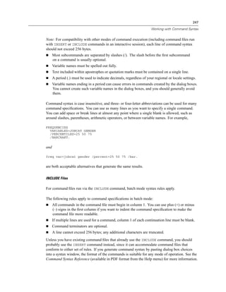 247

                                                                       Working with Command Syntax


Note: For compatibility with other modes of command execution (including command ﬁles run
with INSERT or INCLUDE commands in an interactive session), each line of command syntax
should not exceed 256 bytes.
      Most subcommands are separated by slashes (/). The slash before the ﬁrst subcommand
      on a command is usually optional.
      Variable names must be spelled out fully.
      Text included within apostrophes or quotation marks must be contained on a single line.
      A period (.) must be used to indicate decimals, regardless of your regional or locale settings.
      Variable names ending in a period can cause errors in commands created by the dialog boxes.
      You cannot create such variable names in the dialog boxes, and you should generally avoid
      them.

Command syntax is case insensitive, and three- or four-letter abbreviations can be used for many
command speciﬁcations. You can use as many lines as you want to specify a single command.
You can add space or break lines at almost any point where a single blank is allowed, such as
around slashes, parentheses, arithmetic operators, or between variable names. For example,

FREQUENCIES
  VARIABLES=JOBCAT GENDER
  /PERCENTILES=25 50 75
  /BARCHART.


and

freq var=jobcat gender /percent=25 50 75 /bar.


are both acceptable alternatives that generate the same results.


INCLUDE Files

For command ﬁles run via the INCLUDE command, batch mode syntax rules apply.

The following rules apply to command speciﬁcations in batch mode:
      All commands in the command ﬁle must begin in column 1. You can use plus (+) or minus
      (–) signs in the ﬁrst column if you want to indent the command speciﬁcation to make the
      command ﬁle more readable.
      If multiple lines are used for a command, column 1 of each continuation line must be blank.
      Command terminators are optional.
      A line cannot exceed 256 bytes; any additional characters are truncated.
Unless you have existing command ﬁles that already use the INCLUDE command, you should
probably use the INSERT command instead, since it can accommodate command ﬁles that
conform to either set of rules. If you generate command syntax by pasting dialog box choices
into a syntax window, the format of the commands is suitable for any mode of operation. See the
Command Syntax Reference (available in PDF format from the Help menu) for more information.
 