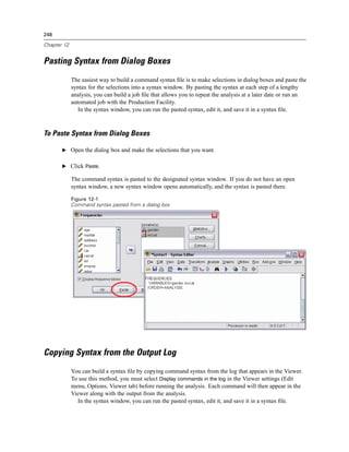 248

Chapter 12


Pasting Syntax from Dialog Boxes
             The easiest way to build a command syntax ﬁle is to make selections in dialog boxes and paste the
             syntax for the selections into a syntax window. By pasting the syntax at each step of a lengthy
             analysis, you can build a job ﬁle that allows you to repeat the analysis at a later date or run an
             automated job with the Production Facility.
                In the syntax window, you can run the pasted syntax, edit it, and save it in a syntax ﬁle.



To Paste Syntax from Dialog Boxes

       E Open the dialog box and make the selections that you want.


       E Click Paste.

             The command syntax is pasted to the designated syntax window. If you do not have an open
             syntax window, a new syntax window opens automatically, and the syntax is pasted there.

             Figure 12-1
             Command syntax pasted from a dialog box




Copying Syntax from the Output Log
             You can build a syntax ﬁle by copying command syntax from the log that appears in the Viewer.
             To use this method, you must select Display commands in the log in the Viewer settings (Edit
             menu, Options, Viewer tab) before running the analysis. Each command will then appear in the
             Viewer along with the output from the analysis.
               In the syntax window, you can run the pasted syntax, edit it, and save it in a syntax ﬁle.
 