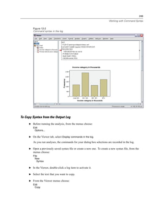 249

                                                                          Working with Command Syntax


        Figure 12-2
        Command syntax in the log




To Copy Syntax from the Output Log
     E Before running the analysis, from the menus choose:
        Edit
         Options...

     E On the Viewer tab, select Display commands in the log.

        As you run analyses, the commands for your dialog box selections are recorded in the log.

     E Open a previously saved syntax ﬁle or create a new one. To create a new syntax ﬁle, from the
        menus choose:
        File
         New
           Syntax

     E In the Viewer, double-click a log item to activate it.

     E Select the text that you want to copy.

     E From the Viewer menus choose:
        Edit
         Copy
 