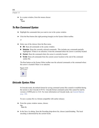 250

Chapter 12


       E In a syntax window, from the menus choose:
             Edit
              Paste



To Run Command Syntax
       E Highlight the commands that you want to run in the syntax window.


       E Click the Run button (the right-pointing triangle) on the Syntax Editor toolbar.

             or

       E Select one of the choices from the Run menu.
                  All. Runs all commands in the syntax window.
                  Selection. Runs the currently selected commands. This includes any commands partially
                  highlighted. If there is no selection, it runs the command where the cursor is currently located.
                  Current. Runs the command where the cursor is currently located.
                  To End. Runs all commands from the current cursor location to the end of the command
                  syntax ﬁle.

             The Run button on the Syntax Editor toolbar runs the selected commands or the command where
             the cursor is located if there is no selection.
             Figure 12-3
             Run button




Unicode Syntax Files
             In Unicode mode, the default format for saving command syntax ﬁles created or modiﬁed during
             the session is also Unicode (UTF-8). Unicode-format command syntax ﬁles cannot be read by
             versions of SPSS prior to 16.0. For more information on Unicode mode, see General Options
             on p. 454.

             To save a syntax ﬁle in a format compatible with earlier releases:

       E From the syntax window menus, choose:
             File
              Save As


       E In the Save As dialog, from the Encoding drop-down list, choose Local Encoding. The local
             encoding is determined by the current locale.
 