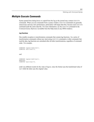 251

                                                                           Working with Command Syntax


Multiple Execute Commands
      Syntax pasted from dialog boxes or copied from the log or the journal may contain EXECUTE
      commands. When you run commands from a syntax window, EXECUTE commands are generally
      unnecessary and may slow performance, particularly with larger data ﬁles, because each EXECUTE
      command reads the entire data ﬁle. For more information, see the EXECUTE command in the
      Command Syntax Reference (available from the Help menu in any SPSS window).

      Lag Functions

      One notable exception is transformation commands that contain lag functions. In a series of
      transformation commands without any intervening EXECUTE commands or other commands that
      read the data, lag functions are calculated after all other transformations, regardless of command
      order. For example,

      COMPUTE lagvar=LAG(var1).
      COMPUTE var1=var1*2.


      and

      COMPUTE lagvar=LAG(var1).
      EXECUTE.
      COMPUTE var1=var1*2.


      yield very different results for the value of lagvar, since the former uses the transformed value of
      var1 while the latter uses the original value.
 