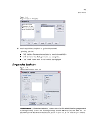 253

                                                                                                Frequencies


       Figure 13-1
       Frequencies main dialog box




    E Select one or more categorical or quantitative variables.

       Optionally, you can:
           Click Statistics for descriptive statistics for quantitative variables.
           Click Charts for bar charts, pie charts, and histograms.
           Click Format for the order in which results are displayed.


Frequencies Statistics
       Figure 13-2
       Frequencies Statistics dialog box




       Percentile Values. Values of a quantitative variable that divide the ordered data into groups so that
       a certain percentage is above and another percentage is below. Quartiles (the 25th, 50th, and 75th
       percentiles) divide the observations into four groups of equal size. If you want an equal number
 