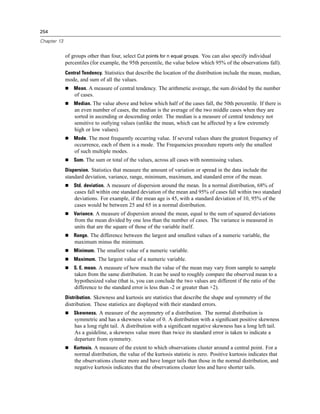 254

Chapter 13


             of groups other than four, select Cut points for n equal groups. You can also specify individual
             percentiles (for example, the 95th percentile, the value below which 95% of the observations fall).
             Central Tendency. Statistics that describe the location of the distribution include the mean, median,
             mode, and sum of all the values.
                 Mean. A measure of central tendency. The arithmetic average, the sum divided by the number
                 of cases.
                 Median. The value above and below which half of the cases fall, the 50th percentile. If there is
                 an even number of cases, the median is the average of the two middle cases when they are
                 sorted in ascending or descending order. The median is a measure of central tendency not
                 sensitive to outlying values (unlike the mean, which can be affected by a few extremely
                 high or low values).
                 Mode. The most frequently occurring value. If several values share the greatest frequency of
                 occurrence, each of them is a mode. The Frequencies procedure reports only the smallest
                 of such multiple modes.
                 Sum. The sum or total of the values, across all cases with nonmissing values.
             Dispersion. Statistics that measure the amount of variation or spread in the data include the
             standard deviation, variance, range, minimum, maximum, and standard error of the mean.
                 Std. deviation. A measure of dispersion around the mean. In a normal distribution, 68% of
                 cases fall within one standard deviation of the mean and 95% of cases fall within two standard
                 deviations. For example, if the mean age is 45, with a standard deviation of 10, 95% of the
                 cases would be between 25 and 65 in a normal distribution.
                 Variance. A measure of dispersion around the mean, equal to the sum of squared deviations
                 from the mean divided by one less than the number of cases. The variance is measured in
                 units that are the square of those of the variable itself.
                 Range. The difference between the largest and smallest values of a numeric variable, the
                 maximum minus the minimum.
                 Minimum. The smallest value of a numeric variable.
                 Maximum. The largest value of a numeric variable.
                 S. E. mean. A measure of how much the value of the mean may vary from sample to sample
                 taken from the same distribution. It can be used to roughly compare the observed mean to a
                 hypothesized value (that is, you can conclude the two values are different if the ratio of the
                 difference to the standard error is less than -2 or greater than +2).
             Distribution. Skewness and kurtosis are statistics that describe the shape and symmetry of the
             distribution. These statistics are displayed with their standard errors.
                 Skewness. A measure of the asymmetry of a distribution. The normal distribution is
                 symmetric and has a skewness value of 0. A distribution with a signiﬁcant positive skewness
                 has a long right tail. A distribution with a signiﬁcant negative skewness has a long left tail.
                 As a guideline, a skewness value more than twice its standard error is taken to indicate a
                 departure from symmetry.
                 Kurtosis. A measure of the extent to which observations cluster around a central point. For a
                 normal distribution, the value of the kurtosis statistic is zero. Positive kurtosis indicates that
                 the observations cluster more and have longer tails than those in the normal distribution, and
                 negative kurtosis indicates that the observations cluster less and have shorter tails.
 