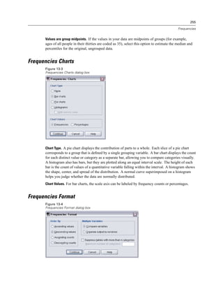 255

                                                                                                Frequencies


      Values are group midpoints. If the values in your data are midpoints of groups (for example,
      ages of all people in their thirties are coded as 35), select this option to estimate the median and
      percentiles for the original, ungrouped data.


Frequencies Charts
      Figure 13-3
      Frequencies Charts dialog box




      Chart Type. A pie chart displays the contribution of parts to a whole. Each slice of a pie chart
      corresponds to a group that is deﬁned by a single grouping variable. A bar chart displays the count
      for each distinct value or category as a separate bar, allowing you to compare categories visually.
      A histogram also has bars, but they are plotted along an equal interval scale. The height of each
      bar is the count of values of a quantitative variable falling within the interval. A histogram shows
      the shape, center, and spread of the distribution. A normal curve superimposed on a histogram
      helps you judge whether the data are normally distributed.
      Chart Values. For bar charts, the scale axis can be labeled by frequency counts or percentages.


Frequencies Format
      Figure 13-4
      Frequencies Format dialog box
 