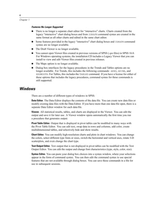 4

Chapter 1


            Features No Longer Supported
                There is no longer a separate chart editor for “interactive” charts. Charts created from the
                legacy “interactive” chart dialog boxes and from IGRAPH command syntax are created in the
                same format as all other charts and edited in the same chart editor.
                Some features provided in the legacy “interactive” chart dialog boxes and IGRAPH command
                syntax are no longer available.
                The Draft Viewer is no longer available.
                You cannot open Viewer ﬁles created in previous versions of SPSS (.spo ﬁles) in SPSS 16.0.
                For Windows operating systems, the installation CD includes a Legacy Viewer that you can
                install to view and edit Viewer ﬁles created in previous releases.
                The Maps option is no longer available.
                Dialog box interfaces for the legacy procedures in the Trends and Tables options are no
                longer available. For Trends, this includes the following commands: AREG, ARIMA, and
                EXSMOOTH. For Tables, this includes the TABLES command. If you have a license for either of
                these options that includes the legacy procedures, command syntax for these commands is
                still supported.


Windows
            There are a number of different types of windows in SPSS:
            Data Editor. The Data Editor displays the contents of the data ﬁle. You can create new data ﬁles or
            modify existing data ﬁles with the Data Editor. If you have more than one data ﬁle open, there is a
            separate Data Editor window for each data ﬁle.
            Viewer. All statistical results, tables, and charts are displayed in the Viewer. You can edit the
            output and save it for later use. A Viewer window opens automatically the ﬁrst time you run
            a procedure that generates output.
            Pivot Table Editor. Output that is displayed in pivot tables can be modiﬁed in many ways with
            the Pivot Table Editor. You can edit text, swap data in rows and columns, add color, create
            multidimensional tables, and selectively hide and show results.
            Chart Editor. You can modify high-resolution charts and plots in chart windows. You can change
            the colors, select different type fonts or sizes, switch the horizontal and vertical axes, rotate 3-D
            scatterplots, and even change the chart type.
            Text Output Editor. Text output that is not displayed in pivot tables can be modiﬁed with the Text
            Output Editor. You can edit the output and change font characteristics (type, style, color, size).
            Syntax Editor. You can paste your dialog box choices into a syntax window, where your selections
            appear in the form of command syntax. You can then edit the command syntax to use special
            features that are not available through dialog boxes. You can save these commands in a ﬁle for
            use in subsequent sessions.
 
