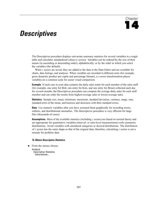Chapter

                                                                                            14
Descriptives

     The Descriptives procedure displays univariate summary statistics for several variables in a single
     table and calculates standardized values (z scores). Variables can be ordered by the size of their
     means (in ascending or descending order), alphabetically, or by the order in which you select
     the variables (the default).
        When z scores are saved, they are added to the data in the Data Editor and are available for
     charts, data listings, and analyses. When variables are recorded in different units (for example,
     gross domestic product per capita and percentage literate), a z-score transformation places
     variables on a common scale for easier visual comparison.
     Example. If each case in your data contains the daily sales totals for each member of the sales staff
     (for example, one entry for Bob, one entry for Kim, and one entry for Brian) collected each day
     for several months, the Descriptives procedure can compute the average daily sales for each staff
     member and can order the results from highest average sales to lowest average sales.
     Statistics. Sample size, mean, minimum, maximum, standard deviation, variance, range, sum,
     standard error of the mean, and kurtosis and skewness with their standard errors.
     Data. Use numeric variables after you have screened them graphically for recording errors,
     outliers, and distributional anomalies. The Descriptives procedure is very efﬁcient for large
     ﬁles (thousands of cases).
     Assumptions. Most of the available statistics (including z scores) are based on normal theory and
     are appropriate for quantitative variables (interval- or ratio-level measurements) with symmetric
     distributions. Avoid variables with unordered categories or skewed distributions. The distribution
     of z scores has the same shape as that of the original data; therefore, calculating z scores is not a
     remedy for problem data.

     To Obtain Descriptive Statistics

  E From the menus choose:
     Analyze
      Descriptive Statistics
       Descriptives...




                                               257
 