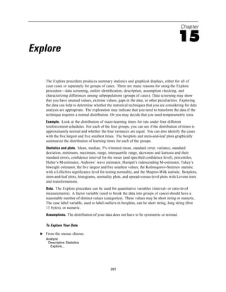 Chapter

                                                                                            15
Explore

     The Explore procedure produces summary statistics and graphical displays, either for all of
     your cases or separately for groups of cases. There are many reasons for using the Explore
     procedure—data screening, outlier identiﬁcation, description, assumption checking, and
     characterizing differences among subpopulations (groups of cases). Data screening may show
     that you have unusual values, extreme values, gaps in the data, or other peculiarities. Exploring
     the data can help to determine whether the statistical techniques that you are considering for data
     analysis are appropriate. The exploration may indicate that you need to transform the data if the
     technique requires a normal distribution. Or you may decide that you need nonparametric tests.
     Example. Look at the distribution of maze-learning times for rats under four different
     reinforcement schedules. For each of the four groups, you can see if the distribution of times is
     approximately normal and whether the four variances are equal. You can also identify the cases
     with the ﬁve largest and ﬁve smallest times. The boxplots and stem-and-leaf plots graphically
     summarize the distribution of learning times for each of the groups.
     Statistics and plots. Mean, median, 5% trimmed mean, standard error, variance, standard
     deviation, minimum, maximum, range, interquartile range, skewness and kurtosis and their
     standard errors, conﬁdence interval for the mean (and speciﬁed conﬁdence level), percentiles,
     Huber’s M-estimator, Andrews’ wave estimator, Hampel’s redescending M-estimator, Tukey’s
     biweight estimator, the ﬁve largest and ﬁve smallest values, the Kolmogorov-Smirnov statistic
     with a Lilliefors signiﬁcance level for testing normality, and the Shapiro-Wilk statistic. Boxplots,
     stem-and-leaf plots, histograms, normality plots, and spread-versus-level plots with Levene tests
     and transformations.
     Data. The Explore procedure can be used for quantitative variables (interval- or ratio-level
     measurements). A factor variable (used to break the data into groups of cases) should have a
     reasonable number of distinct values (categories). These values may be short string or numeric.
     The case label variable, used to label outliers in boxplots, can be short string, long string (ﬁrst
     15 bytes), or numeric.
     Assumptions. The distribution of your data does not have to be symmetric or normal.

     To Explore Your Data

  E From the menus choose:
     Analyze
      Descriptive Statistics
       Explore...




                                               261
 