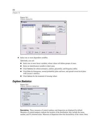 262

Chapter 15


             Figure 15-1
             Explore dialog box




       E Select one or more dependent variables.

             Optionally, you can:
                 Select one or more factor variables, whose values will deﬁne groups of cases.
                 Select an identiﬁcation variable to label cases.
                 Click Statistics for robust estimators, outliers, percentiles, and frequency tables.
                 Click Plots for histograms, normal probability plots and tests, and spread-versus-level plots
                 with Levene’s statistics.
                 Click Options for the treatment of missing values.


Explore Statistics
             Figure 15-2
             Explore Statistics dialog box




             Descriptives. These measures of central tendency and dispersion are displayed by default.
             Measures of central tendency indicate the location of the distribution; they include the mean,
             median, and 5% trimmed mean. Measures of dispersion show the dissimilarity of the values; these
 
