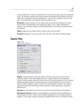263

                                                                                                     Explore


       include standard error, variance, standard deviation, minimum, maximum, range, and interquartile
       range. The descriptive statistics also include measures of the shape of the distribution; skewness
       and kurtosis are displayed with their standard errors. The 95% level conﬁdence interval for the
       mean is also displayed; you can specify a different conﬁdence level.
       M-estimators. Robust alternatives to the sample mean and median for estimating the location.
       The estimators calculated differ in the weights they apply to cases. Huber’s M-estimator,
       Andrews’ wave estimator, Hampel’s redescending M-estimator, and Tukey’s biweight estimator
       are displayed.
       Outliers. Displays the ﬁve largest and ﬁve smallest values with case labels.

       Percentiles. Displays the values for the 5th, 10th, 25th, 50th, 75th, 90th, and 95th percentiles.


Explore Plots
       Figure 15-3
       Explore Plots dialog box




       Boxplots. These alternatives control the display of boxplots when you have more than one
       dependent variable. Factor levels together generates a separate display for each dependent
       variable. Within a display, boxplots are shown for each of the groups deﬁned by a factor variable.
       Dependents together generates a separate display for each group deﬁned by a factor variable.
       Within a display, boxplots are shown side by side for each dependent variable. This display is
       particularly useful when the different variables represent a single characteristic measured at
       different times.
       Descriptive. The Descriptive group allows you to choose stem-and-leaf plots and histograms.

       Normality plots with tests. Displays normal probability and detrended normal probability plots.
       The Kolmogorov-Smirnov statistic, with a Lilliefors signiﬁcance level for testing normality, is
       displayed. If non-integer weights are speciﬁed, the Shapiro-Wilk statistic is calculated when the
 