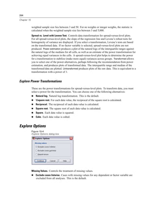 264

Chapter 15


             weighted sample size lies between 3 and 50. For no weights or integer weights, the statistic is
             calculated when the weighted sample size lies between 3 and 5,000.
             Spread vs. Level with Levene Test. Controls data transformation for spread-versus-level plots.
             For all spread-versus-level plots, the slope of the regression line and Levene’s robust tests for
             homogeneity of variance are displayed. If you select a transformation, Levene’s tests are based
             on the transformed data. If no factor variable is selected, spread-versus-level plots are not
             produced. Power estimation produces a plot of the natural logs of the interquartile ranges against
             the natural logs of the medians for all cells, as well as an estimate of the power transformation for
             achieving equal variances in the cells. A spread-versus-level plot helps to determine the power
             for a transformation to stabilize (make more equal) variances across groups. Transformed allows
             you to select one of the power alternatives, perhaps following the recommendation from power
             estimation, and produces plots of transformed data. The interquartile range and median of the
             transformed data are plotted. Untransformed produces plots of the raw data. This is equivalent to a
             transformation with a power of 1.


Explore Power Transformations

             These are the power transformations for spread-versus-level plots. To transform data, you must
             select a power for the transformation. You can choose one of the following alternatives:
                 Natural log. Natural log transformation. This is the default.
                 1/square root. For each data value, the reciprocal of the square root is calculated.
                 Reciprocal. The reciprocal of each data value is calculated.
                 Square root. The square root of each data value is calculated.
                 Square. Each data value is squared.
                 Cube. Each data value is cubed.


Explore Options
             Figure 15-4
             Explore Options dialog box




             Missing Values. Controls the treatment of missing values.
                 Exclude cases listwise. Cases with missing values for any dependent or factor variable are
                 excluded from all analyses. This is the default.
 