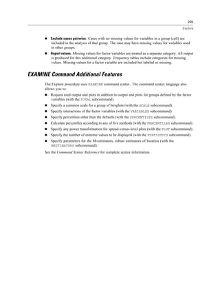 265

                                                                                                  Explore


         Exclude cases pairwise. Cases with no missing values for variables in a group (cell) are
         included in the analysis of that group. The case may have missing values for variables used
         in other groups.
         Report values. Missing values for factor variables are treated as a separate category. All output
         is produced for this additional category. Frequency tables include categories for missing
         values. Missing values for a factor variable are included but labeled as missing.


EXAMINE Command Additional Features
      The Explore procedure uses EXAMINE command syntax. The command syntax language also
      allows you to:
         Request total output and plots in addition to output and plots for groups deﬁned by the factor
         variables (with the TOTAL subcommand).
         Specify a common scale for a group of boxplots (with the SCALE subcommand).
         Specify interactions of the factor variables (with the VARIABLES subcommand).
         Specify percentiles other than the defaults (with the PERCENTILES subcommand).
         Calculate percentiles according to any of ﬁve methods (with the PERCENTILES subcommand).
         Specify any power transformation for spread-versus-level plots (with the PLOT subcommand).
         Specify the number of extreme values to be displayed (with the STATISTICS subcommand).
         Specify parameters for the M-estimators, robust estimators of location (with the
         MESTIMATORS subcommand).
      See the Command Syntax Reference for complete syntax information.
 