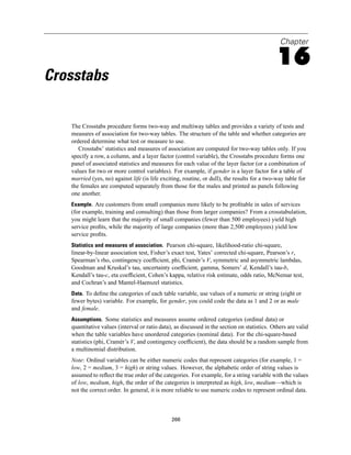Chapter

                                                                                              16
Crosstabs

   The Crosstabs procedure forms two-way and multiway tables and provides a variety of tests and
   measures of association for two-way tables. The structure of the table and whether categories are
   ordered determine what test or measure to use.
      Crosstabs’ statistics and measures of association are computed for two-way tables only. If you
   specify a row, a column, and a layer factor (control variable), the Crosstabs procedure forms one
   panel of associated statistics and measures for each value of the layer factor (or a combination of
   values for two or more control variables). For example, if gender is a layer factor for a table of
   married (yes, no) against life (is life exciting, routine, or dull), the results for a two-way table for
   the females are computed separately from those for the males and printed as panels following
   one another.
   Example. Are customers from small companies more likely to be proﬁtable in sales of services
   (for example, training and consulting) than those from larger companies? From a crosstabulation,
   you might learn that the majority of small companies (fewer than 500 employees) yield high
   service proﬁts, while the majority of large companies (more than 2,500 employees) yield low
   service proﬁts.
   Statistics and measures of association. Pearson chi-square, likelihood-ratio chi-square,
   linear-by-linear association test, Fisher’s exact test, Yates’ corrected chi-square, Pearson’s r,
   Spearman’s rho, contingency coefﬁcient, phi, Cramér’s V, symmetric and asymmetric lambdas,
   Goodman and Kruskal’s tau, uncertainty coefﬁcient, gamma, Somers’ d, Kendall’s tau-b,
   Kendall’s tau-c, eta coefﬁcient, Cohen’s kappa, relative risk estimate, odds ratio, McNemar test,
   and Cochran’s and Mantel-Haenszel statistics.
   Data. To deﬁne the categories of each table variable, use values of a numeric or string (eight or
   fewer bytes) variable. For example, for gender, you could code the data as 1 and 2 or as male
   and female.
   Assumptions. Some statistics and measures assume ordered categories (ordinal data) or
   quantitative values (interval or ratio data), as discussed in the section on statistics. Others are valid
   when the table variables have unordered categories (nominal data). For the chi-square-based
   statistics (phi, Cramér’s V, and contingency coefﬁcient), the data should be a random sample from
   a multinomial distribution.
   Note: Ordinal variables can be either numeric codes that represent categories (for example, 1 =
   low, 2 = medium, 3 = high) or string values. However, the alphabetic order of string values is
   assumed to reﬂect the true order of the categories. For example, for a string variable with the values
   of low, medium, high, the order of the categories is interpreted as high, low, medium—which is
   not the correct order. In general, it is more reliable to use numeric codes to represent ordinal data.



                                               266
 