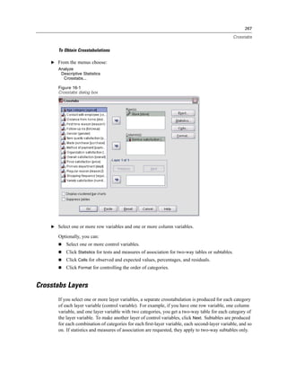 267

                                                                                                     Crosstabs


       To Obtain Crosstabulations

    E From the menus choose:
       Analyze
        Descriptive Statistics
         Crosstabs...

       Figure 16-1
       Crosstabs dialog box




    E Select one or more row variables and one or more column variables.

       Optionally, you can:
           Select one or more control variables.
           Click Statistics for tests and measures of association for two-way tables or subtables.
           Click Cells for observed and expected values, percentages, and residuals.
           Click Format for controlling the order of categories.


Crosstabs Layers
       If you select one or more layer variables, a separate crosstabulation is produced for each category
       of each layer variable (control variable). For example, if you have one row variable, one column
       variable, and one layer variable with two categories, you get a two-way table for each category of
       the layer variable. To make another layer of control variables, click Next. Subtables are produced
       for each combination of categories for each ﬁrst-layer variable, each second-layer variable, and so
       on. If statistics and measures of association are requested, they apply to two-way subtables only.
 