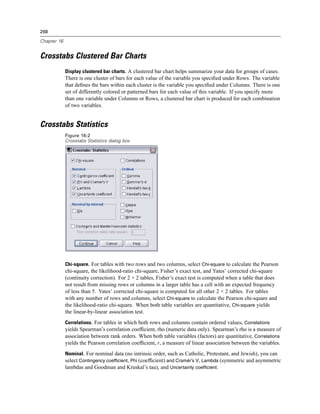 268

Chapter 16


Crosstabs Clustered Bar Charts
             Display clustered bar charts. A clustered bar chart helps summarize your data for groups of cases.
             There is one cluster of bars for each value of the variable you speciﬁed under Rows. The variable
             that deﬁnes the bars within each cluster is the variable you speciﬁed under Columns. There is one
             set of differently colored or patterned bars for each value of this variable. If you specify more
             than one variable under Columns or Rows, a clustered bar chart is produced for each combination
             of two variables.


Crosstabs Statistics
             Figure 16-2
             Crosstabs Statistics dialog box




             Chi-square. For tables with two rows and two columns, select Chi-square to calculate the Pearson
             chi-square, the likelihood-ratio chi-square, Fisher’s exact test, and Yates’ corrected chi-square
             (continuity correction). For 2 × 2 tables, Fisher’s exact test is computed when a table that does
             not result from missing rows or columns in a larger table has a cell with an expected frequency
             of less than 5. Yates’ corrected chi-square is computed for all other 2 × 2 tables. For tables
             with any number of rows and columns, select Chi-square to calculate the Pearson chi-square and
             the likelihood-ratio chi-square. When both table variables are quantitative, Chi-square yields
             the linear-by-linear association test.
             Correlations. For tables in which both rows and columns contain ordered values, Correlations
             yields Spearman’s correlation coefﬁcient, rho (numeric data only). Spearman’s rho is a measure of
             association between rank orders. When both table variables (factors) are quantitative, Correlations
             yields the Pearson correlation coefﬁcient, r, a measure of linear association between the variables.
             Nominal. For nominal data (no intrinsic order, such as Catholic, Protestant, and Jewish), you can
             select Contingency coefficient, Phi (coefﬁcient) and Cramér’s V, Lambda (symmetric and asymmetric
             lambdas and Goodman and Kruskal’s tau), and Uncertainty coefficient.
 