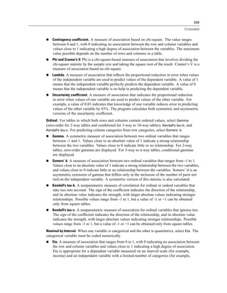 269

                                                                                           Crosstabs


    Contingency coefficient. A measure of association based on chi-square. The value ranges
    between 0 and 1, with 0 indicating no association between the row and column variables and
    values close to 1 indicating a high degree of association between the variables. The maximum
    value possible depends on the number of rows and columns in a table.
    Phi and Cramer’s V. Phi is a chi-square-based measure of association that involves dividing the
    chi-square statistic by the sample size and taking the square root of the result. Cramer’s V is a
    measure of association based on chi-square.
    Lambda. A measure of association that reﬂects the proportional reduction in error when values
    of the independent variable are used to predict values of the dependent variable. A value of 1
    means that the independent variable perfectly predicts the dependent variable. A value of 0
    means that the independent variable is no help in predicting the dependent variable.
    Uncertainty coefficient. A measure of association that indicates the proportional reduction
    in error when values of one variable are used to predict values of the other variable. For
    example, a value of 0.83 indicates that knowledge of one variable reduces error in predicting
    values of the other variable by 83%. The program calculates both symmetric and asymmetric
    versions of the uncertainty coefﬁcient.
Ordinal. For tables in which both rows and columns contain ordered values, select Gamma
(zero-order for 2-way tables and conditional for 3-way to 10-way tables), Kendall’s tau-b, and
Kendall’s tau-c. For predicting column categories from row categories, select Somers’ d.
    Gamma. A symmetric measure of association between two ordinal variables that ranges
    between -1 and 1. Values close to an absolute value of 1 indicate a strong relationship
    between the two variables. Values close to 0 indicate little or no relationship. For 2-way
    tables, zero-order gammas are displayed. For 3-way to n-way tables, conditional gammas
    are displayed.
    Somers’ d. A measure of association between two ordinal variables that ranges from -1 to 1.
    Values close to an absolute value of 1 indicate a strong relationship between the two variables,
    and values close to 0 indicate little or no relationship between the variables. Somers’ d is an
    asymmetric extension of gamma that differs only in the inclusion of the number of pairs not
    tied on the independent variable. A symmetric version of this statistic is also calculated.
    Kendall’s tau-b. A nonparametric measure of correlation for ordinal or ranked variables that
    take ties into account. The sign of the coefﬁcient indicates the direction of the relationship,
    and its absolute value indicates the strength, with larger absolute values indicating stronger
    relationships. Possible values range from -1 to 1, but a value of -1 or +1 can be obtained
    only from square tables.
    Kendall’s tau-c. A nonparametric measure of association for ordinal variables that ignores ties.
    The sign of the coefﬁcient indicates the direction of the relationship, and its absolute value
    indicates the strength, with larger absolute values indicating stronger relationships. Possible
    values range from -1 to 1, but a value of -1 or +1 can be obtained only from square tables.
Nominal by Interval. When one variable is categorical and the other is quantitative, select Eta. The
categorical variable must be coded numerically.
    Eta. A measure of association that ranges from 0 to 1, with 0 indicating no association between
    the row and column variables and values close to 1 indicating a high degree of association.
    Eta is appropriate for a dependent variable measured on an interval scale (for example,
    income) and an independent variable with a limited number of categories (for example,
 