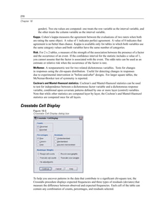 270

Chapter 16


                 gender). Two eta values are computed: one treats the row variable as the interval variable, and
                 the other treats the column variable as the interval variable.
             Kappa. Cohen’s kappa measures the agreement between the evaluations of two raters when both
             are rating the same object. A value of 1 indicates perfect agreement. A value of 0 indicates that
             agreement is no better than chance. Kappa is available only for tables in which both variables use
             the same category values and both variables have the same number of categories.
             Risk. For 2 x 2 tables, a measure of the strength of the association between the presence of a factor
             and the occurrence of an event. If the conﬁdence interval for the statistic includes a value of 1,
             you cannot assume that the factor is associated with the event. The odds ratio can be used as an
             estimate or relative risk when the occurrence of the factor is rare.
             McNemar. A nonparametric test for two related dichotomous variables. Tests for changes
             in responses using the chi-square distribution. Useful for detecting changes in responses
             due to experimental intervention in "before-and-after" designs. For larger square tables, the
             McNemar-Bowker test of symmetry is reported.
             Cochran’s and Mantel-Haenszel statistics. Cochran’s and Mantel-Haenszel statistics can be used
             to test for independence between a dichotomous factor variable and a dichotomous response
             variable, conditional upon covariate patterns deﬁned by one or more layer (control) variables.
             Note that while other statistics are computed layer by layer, the Cochran’s and Mantel-Haenszel
             statistics are computed once for all layers.


Crosstabs Cell Display
             Figure 16-3
             Crosstabs Cell Display dialog box




             To help you uncover patterns in the data that contribute to a signiﬁcant chi-square test, the
             Crosstabs procedure displays expected frequencies and three types of residuals (deviates) that
             measure the difference between observed and expected frequencies. Each cell of the table can
             contain any combination of counts, percentages, and residuals selected.
 