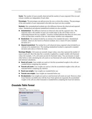 271

                                                                                                   Crosstabs


      Counts. The number of cases actually observed and the number of cases expected if the row and
      column variables are independent of each other.
      Percentages. The percentages can add up across the rows or down the columns. The percentages
      of the total number of cases represented in the table (one layer) are also available.
      Residuals. Raw unstandardized residuals give the difference between the observed and expected
      values. Standardized and adjusted standardized residuals are also available.
          Unstandardized. The difference between an observed value and the expected value. The
          expected value is the number of cases you would expect in the cell if there were no
          relationship between the two variables. A positive residual indicates that there are more cases
          in the cell than there would be if the row and column variables were independent.
          Standardized. The residual divided by an estimate of its standard deviation. Standardized
          residuals, which are also known as Pearson residuals, have a mean of 0 and a standard
          deviation of 1.
          Adjusted standardized. The residual for a cell (observed minus expected value) divided by an
          estimate of its standard error. The resulting standardized residual is expressed in standard
          deviation units above or below the mean.
      Noninteger Weights. Cell counts are normally integer values, since they represent the number of
      cases in each cell. But if the data ﬁle is currently weighted by a weight variable with fractional
      values (for example, 1.25), cell counts can also be fractional values. You can truncate or round
      either before or after calculating the cell counts or use fractional cell counts for both table display
      and statistical calculations.
          Round cell counts. Case weights are used as is but the accumulated weights in the cells are
          rounded before computing any statistics.
          Truncate cell counts. Case weights are used as is but the accumulated weights in the cells are
          truncated before computing any statistics.
          Round case weights. Case weights are rounded before use.
          Truncate case weights. Case weights are truncated before use.
          No adjustments. Case weights are used as is and fractional cell counts are used. However, when
          Exact Statistics (available only with the Exact Tests option) are requested, the accumulated
          weights in the cells are either truncated or rounded before computing the Exact test statistics.


Crosstabs Table Format
      Figure 16-4
      Crosstabs Table Format dialog box
 