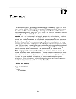 Chapter

                                                                                            17
Summarize

     The Summarize procedure calculates subgroup statistics for variables within categories of one or
     more grouping variables. All levels of the grouping variable are crosstabulated. You can choose
     the order in which the statistics are displayed. Summary statistics for each variable across all
     categories are also displayed. Data values in each category can be listed or suppressed. With large
     datasets, you can choose to list only the ﬁrst n cases.
     Example. What is the average product sales amount by region and customer industry? You might
     discover that the average sales amount is slightly higher in the western region than in other
     regions, with corporate customers in the western region yielding the highest average sales amount.
     Statistics. Sum, number of cases, mean, median, grouped median, standard error of the mean,
     minimum, maximum, range, variable value of the ﬁrst category of the grouping variable, variable
     value of the last category of the grouping variable, standard deviation, variance, kurtosis, standard
     error of kurtosis, skewness, standard error of skewness, percentage of total sum, percentage of
     total N, percentage of sum in, percentage of N in, geometric mean, and harmonic mean.
     Data. Grouping variables are categorical variables whose values can be numeric or string. The
     number of categories should be reasonably small. The other variables should be able to be ranked.
     Assumptions. Some of the optional subgroup statistics, such as the mean and standard deviation,
     are based on normal theory and are appropriate for quantitative variables with symmetric
     distributions. Robust statistics, such as the median and the range, are appropriate for quantitative
     variables that may or may not meet the assumption of normality.

     To Obtain Case Summaries

  E From the menus choose:
     Analyze
      Reports
       Case Summaries...




                                               273
 