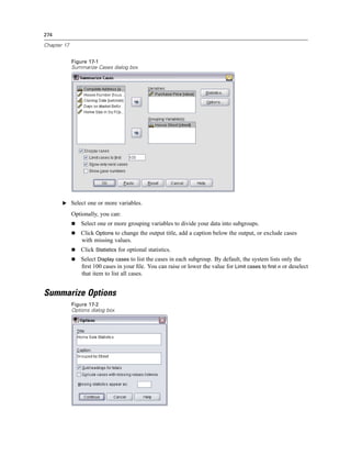 274

Chapter 17


             Figure 17-1
             Summarize Cases dialog box




       E Select one or more variables.

             Optionally, you can:
                 Select one or more grouping variables to divide your data into subgroups.
                 Click Options to change the output title, add a caption below the output, or exclude cases
                 with missing values.
                 Click Statistics for optional statistics.
                 Select Display cases to list the cases in each subgroup. By default, the system lists only the
                 ﬁrst 100 cases in your ﬁle. You can raise or lower the value for Limit cases to first n or deselect
                 that item to list all cases.


Summarize Options
             Figure 17-2
             Options dialog box
 