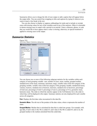 275

                                                                                                Summarize


      Summarize allows you to change the title of your output or add a caption that will appear below
      the output table. You can control line wrapping in titles and captions by typing n wherever you
      want to insert a line break in the text.
         You can also choose to display or suppress subheadings for totals and to include or exclude
      cases with missing values for any of the variables used in any of the analyses. Often it is desirable
      to denote missing cases in output with a period or an asterisk. Enter a character, phrase, or code
      that you would like to have appear when a value is missing; otherwise, no special treatment is
      applied to missing cases in the output.


Summarize Statistics
      Figure 17-3
      Summary Report Statistics dialog box




      You can choose one or more of the following subgroup statistics for the variables within each
      category of each grouping variable: sum, number of cases, mean, median, grouped median,
      standard error of the mean, minimum, maximum, range, variable value of the ﬁrst category of the
      grouping variable, variable value of the last category of the grouping variable, standard deviation,
      variance, kurtosis, standard error of kurtosis, skewness, standard error of skewness, percentage
      of total sum, percentage of total N, percentage of sum in, percentage of N in, geometric mean,
      harmonic mean. The order in which the statistics appear in the Cell Statistics list is the order in
      which they will be displayed in the output. Summary statistics are also displayed for each variable
      across all categories.
      First. Displays the ﬁrst data value encountered in the data ﬁle.

      Geometric Mean. The nth root of the product of the data values, where n represents the number of
      cases.
      Grouped Median. Median that is calculated for data that is coded into groups. For example, with
      age data, if each value in the 30s is coded 35, each value in the 40s is coded 45, and so on, the
      grouped median is the median calculated from the coded data.
 