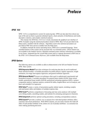 Preface



SPSS 16.0

       SPSS 16.0 is a comprehensive system for analyzing data. SPSS can take data from almost any
       type of ﬁle and use them to generate tabulated reports, charts and plots of distributions and trends,
       descriptive statistics, and complex statistical analyses.
          This manual, the SPSS Base 16.0 User’s Guide, documents the graphical user interface of
       SPSS. Examples using the statistical procedures found in SPSS Base 16.0 are provided in the
       Help system, installed with the software. Algorithms used in the statistical procedures are
       provided in PDF form and are available from the Help menu.
          In addition, beneath the menus and dialog boxes, SPSS uses a command language. Some
       extended features of the system can be accessed only via command syntax. (Those features are
       not available in the Student Version.) Detailed command syntax reference information is available
       in two forms: integrated into the overall Help system and as a separate document in PDF form in
       the SPSS 16.0 Command Syntax Reference, also available from the Help menu.


SPSS Options

       The following options are available as add-on enhancements to the full (not Student Version)
       SPSS Base system:
       SPSS Regression Models™ provides techniques for analyzing data that do not ﬁt traditional
       linear statistical models. It includes procedures for probit analysis, logistic regression, weight
       estimation, two-stage least-squares regression, and general nonlinear regression.
       SPSS Advanced Models™ focuses on techniques often used in sophisticated experimental and
       biomedical research. It includes procedures for general linear models (GLM), linear mixed
       models, generalized linear models (GZLM), generalized estimating equations (GEE), variance
       components analysis, loglinear analysis, actuarial life tables, Kaplan-Meier survival analysis, and
       basic and extended Cox regression.
       SPSS Tables™ creates a variety of presentation-quality tabular reports, including complex
       stub-and-banner tables and displays of multiple-response data.
       SPSS Trends™ performs comprehensive forecasting and time series analyses with multiple
       curve-ﬁtting models, smoothing models, and methods for estimating autoregressive functions.
       SPSS Categories® performs optimal scaling procedures, including correspondence analysis.
       SPSS Conjoint™ provides a realistic way to measure how individual product attributes affect
       consumer and citizen preferences. With SPSS Conjoint, you can easily measure the trade-off
       effect of each product attribute in the context of a set of product attributes—as consumers do
       when making purchasing decisions.

                                                   iii
 