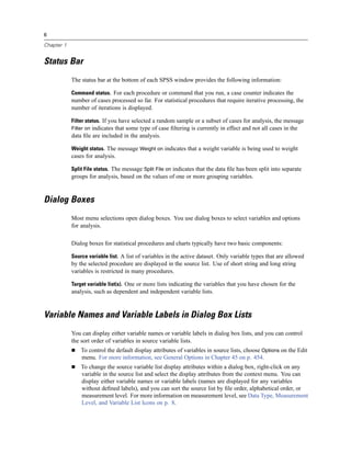 6

Chapter 1


Status Bar
            The status bar at the bottom of each SPSS window provides the following information:

            Command status. For each procedure or command that you run, a case counter indicates the
            number of cases processed so far. For statistical procedures that require iterative processing, the
            number of iterations is displayed.

            Filter status. If you have selected a random sample or a subset of cases for analysis, the message
            Filter on indicates that some type of case ﬁltering is currently in effect and not all cases in the
            data ﬁle are included in the analysis.

            Weight status. The message Weight on indicates that a weight variable is being used to weight
            cases for analysis.

            Split File status. The message Split File on indicates that the data ﬁle has been split into separate
            groups for analysis, based on the values of one or more grouping variables.



Dialog Boxes
            Most menu selections open dialog boxes. You use dialog boxes to select variables and options
            for analysis.

            Dialog boxes for statistical procedures and charts typically have two basic components:

            Source variable list. A list of variables in the active dataset. Only variable types that are allowed
            by the selected procedure are displayed in the source list. Use of short string and long string
            variables is restricted in many procedures.

            Target variable list(s). One or more lists indicating the variables that you have chosen for the
            analysis, such as dependent and independent variable lists.



Variable Names and Variable Labels in Dialog Box Lists
            You can display either variable names or variable labels in dialog box lists, and you can control
            the sort order of variables in source variable lists.
                To control the default display attributes of variables in source lists, choose Options on the Edit
                menu. For more information, see General Options in Chapter 45 on p. 454.
                To change the source variable list display attributes within a dialog box, right-click on any
                variable in the source list and select the display attributes from the context menu. You can
                display either variable names or variable labels (names are displayed for any variables
                without deﬁned labels), and you can sort the source list by ﬁle order, alphabetical order, or
                measurement level. For more information on measurement level, see Data Type, Measurement
                Level, and Variable List Icons on p. 8.
 