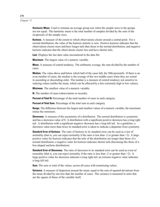276

Chapter 17


             Harmonic Mean. Used to estimate an average group size when the sample sizes in the groups
             are not equal. The harmonic mean is the total number of samples divided by the sum of the
             reciprocals of the sample sizes.
             Kurtosis. A measure of the extent to which observations cluster around a central point. For a
             normal distribution, the value of the kurtosis statistic is zero. Positive kurtosis indicates that the
             observations cluster more and have longer tails than those in the normal distribution, and negative
             kurtosis indicates that the observations cluster less and have shorter tails.
             Last. Displays the last data value encountered in the data ﬁle.
             Maximum. The largest value of a numeric variable.
             Mean. A measure of central tendency. The arithmetic average, the sum divided by the number of
             cases.
             Median. The value above and below which half of the cases fall, the 50th percentile. If there is an
             even number of cases, the median is the average of the two middle cases when they are sorted
             in ascending or descending order. The median is a measure of central tendency not sensitive to
             outlying values (unlike the mean, which can be affected by a few extremely high or low values).
             Minimum. The smallest value of a numeric variable.
             N. The number of cases (observations or records).
             Percent of Total N. Percentage of the total number of cases in each category.
             Percent of Total Sum. Percentage of the total sum in each category.
             Range. The difference between the largest and smallest values of a numeric variable, the maximum
             minus the minimum.
             Skewness. A measure of the asymmetry of a distribution. The normal distribution is symmetric
             and has a skewness value of 0. A distribution with a signiﬁcant positive skewness has a long right
             tail. A distribution with a signiﬁcant negative skewness has a long left tail. As a guideline, a
             skewness value more than twice its standard error is taken to indicate a departure from symmetry.
             Standard Error of Kurtosis. The ratio of kurtosis to its standard error can be used as a test of
             normality (that is, you can reject normality if the ratio is less than -2 or greater than +2). A large
             positive value for kurtosis indicates that the tails of the distribution are longer than those of a
             normal distribution; a negative value for kurtosis indicates shorter tails (becoming like those of a
             box-shaped uniform distribution).
             Standard Error of Skewness. The ratio of skewness to its standard error can be used as a test of
             normality (that is, you can reject normality if the ratio is less than -2 or greater than +2). A
             large positive value for skewness indicates a long right tail; an extreme negative value indicates
             a long left tail.
             Sum. The sum or total of the values, across all cases with nonmissing values.
             Variance. A measure of dispersion around the mean, equal to the sum of squared deviations from
             the mean divided by one less than the number of cases. The variance is measured in units that
             are the square of those of the variable itself.
 