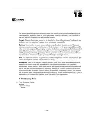 Chapter

                                                                                            18
Means

     The Means procedure calculates subgroup means and related univariate statistics for dependent
     variables within categories of one or more independent variables. Optionally, you can obtain a
     one-way analysis of variance, eta, and tests for linearity.
     Example. Measure the average amount of fat absorbed by three different types of cooking oil, and
     perform a one-way analysis of variance to see whether the means differ.
     Statistics. Sum, number of cases, mean, median, grouped median, standard error of the mean,
     minimum, maximum, range, variable value of the ﬁrst category of the grouping variable, variable
     value of the last category of the grouping variable, standard deviation, variance, kurtosis, standard
     error of kurtosis, skewness, standard error of skewness, percentage of total sum, percentage of
     total N, percentage of sum in, percentage of N in, geometric mean, and harmonic mean. Options
     include analysis of variance, eta, eta squared, and tests for linearity R and R2.
     Data. The dependent variables are quantitative, and the independent variables are categorical. The
     values of categorical variables can be numeric or string.
     Assumptions. Some of the optional subgroup statistics, such as the mean and standard deviation,
     are based on normal theory and are appropriate for quantitative variables with symmetric
     distributions. Robust statistics, such as the median, are appropriate for quantitative variables that
     may or may not meet the assumption of normality. Analysis of variance is robust to departures
     from normality, but the data in each cell should be symmetric. Analysis of variance also assumes
     that the groups come from populations with equal variances. To test this assumption, use Levene’s
     homogeneity-of-variance test, available in the One-Way ANOVA procedure.

     To Obtain Subgroup Means

  E From the menus choose:
     Analyze
      Compare Means
       Means...




                                               277
 
