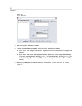 278

Chapter 18


             Figure 18-1
             Means dialog box




       E Select one or more dependent variables.

       E Use one of the following methods to select categorical independent variables:
                Select one or more independent variables. Separate results are displayed for each independent
                variable.
                Select one or more layers of independent variables. Each layer further subdivides the sample.
                If you have one independent variable in Layer 1 and one independent variable in Layer 2, the
                results are displayed in one crossed table, as opposed to separate tables for each independent
                variable.

       E Optionally, click Options for optional statistics, an analysis of variance table, eta, eta squared,
         R, and R2.
 