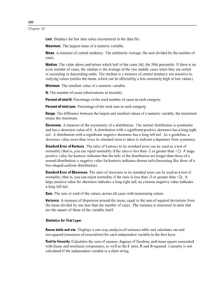 280

Chapter 18


             Last. Displays the last data value encountered in the data ﬁle.
             Maximum. The largest value of a numeric variable.
             Mean. A measure of central tendency. The arithmetic average, the sum divided by the number of
             cases.
             Median. The value above and below which half of the cases fall, the 50th percentile. If there is an
             even number of cases, the median is the average of the two middle cases when they are sorted
             in ascending or descending order. The median is a measure of central tendency not sensitive to
             outlying values (unlike the mean, which can be affected by a few extremely high or low values).
             Minimum. The smallest value of a numeric variable.
             N. The number of cases (observations or records).
             Percent of total N. Percentage of the total number of cases in each category.
             Percent of total sum. Percentage of the total sum in each category.
             Range. The difference between the largest and smallest values of a numeric variable, the maximum
             minus the minimum.
             Skewness. A measure of the asymmetry of a distribution. The normal distribution is symmetric
             and has a skewness value of 0. A distribution with a signiﬁcant positive skewness has a long right
             tail. A distribution with a signiﬁcant negative skewness has a long left tail. As a guideline, a
             skewness value more than twice its standard error is taken to indicate a departure from symmetry.
             Standard Error of Kurtosis. The ratio of kurtosis to its standard error can be used as a test of
             normality (that is, you can reject normality if the ratio is less than -2 or greater than +2). A large
             positive value for kurtosis indicates that the tails of the distribution are longer than those of a
             normal distribution; a negative value for kurtosis indicates shorter tails (becoming like those of a
             box-shaped uniform distribution).
             Standard Error of Skewness. The ratio of skewness to its standard error can be used as a test of
             normality (that is, you can reject normality if the ratio is less than -2 or greater than +2). A
             large positive value for skewness indicates a long right tail; an extreme negative value indicates
             a long left tail.
             Sum. The sum or total of the values, across all cases with nonmissing values.
             Variance. A measure of dispersion around the mean, equal to the sum of squared deviations from
             the mean divided by one less than the number of cases. The variance is measured in units that
             are the square of those of the variable itself.

             Statistics for First Layer

             Anova table and eta. Displays a one-way analysis-of-variance table and calculates eta and
             eta-squared (measures of association) for each independent variable in the ﬁrst layer.
             Test for linearity. Calculates the sum of squares, degrees of freedom, and mean square associated
             with linear and nonlinear components, as well as the F ratio, R and R-squared. Linearity is not
             calculated if the independent variable is a short string.
 