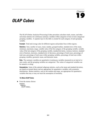 Chapter

                                                                                            19
OLAP Cubes

     The OLAP (Online Analytical Processing) Cubes procedure calculates totals, means, and other
     univariate statistics for continuous summary variables within categories of one or more categorical
     grouping variables. A separate layer in the table is created for each category of each grouping
     variable.
     Example. Total and average sales for different regions and product lines within regions.
     Statistics. Sum, number of cases, mean, median, grouped median, standard error of the mean,
     minimum, maximum, range, variable value of the ﬁrst category of the grouping variable, variable
     value of the last category of the grouping variable, standard deviation, variance, kurtosis, standard
     error of kurtosis, skewness, standard error of skewness, percentage of total cases, percentage of
     total sum, percentage of total cases within grouping variables, percentage of total sum within
     grouping variables, geometric mean, and harmonic mean.
     Data. The summary variables are quantitative (continuous variables measured on an interval or
     ratio scale), and the grouping variables are categorical. The values of categorical variables can
     be numeric or string.
     Assumptions. Some of the optional subgroup statistics, such as the mean and standard deviation,
     are based on normal theory and are appropriate for quantitative variables with symmetric
     distributions. Robust statistics, such as the median and range, are appropriate for quantitative
     variables that may or may not meet the assumption of normality.

     To Obtain OLAP Cubes

  E From the menus choose:
     Analyze
      Reports
       OLAP Cubes...




                                               281
 