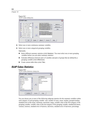 282

Chapter 19


             Figure 19-1
             OLAP Cubes dialog box




       E Select one or more continuous summary variables.

       E Select one or more categorical grouping variables.

             Optionally:
                 Select different summary statistics (click Statistics). You must select one or more grouping
                 variables before you can select summary statistics.
                 Calculate differences between pairs of variables and pairs of groups that are deﬁned by a
                 grouping variable (click Differences).
                 Create custom table titles (click Title).


OLAP Cubes Statistics
             Figure 19-2
             OLAP Cubes Statistics dialog box




             You can choose one or more of the following subgroup statistics for the summary variables within
             each category of each grouping variable: sum, number of cases, mean, median, grouped median,
             standard error of the mean, minimum, maximum, range, variable value of the ﬁrst category of the
             grouping variable, variable value of the last category of the grouping variable, standard deviation,
             variance, kurtosis, standard error of kurtosis, skewness, standard error of skewness, percentage
 